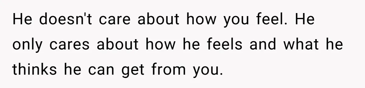 He doesn't care about how you feel. He only cares about how he feels and what he thinks he can get from you.