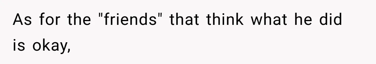 As for the "friends" that think what he did is okay,