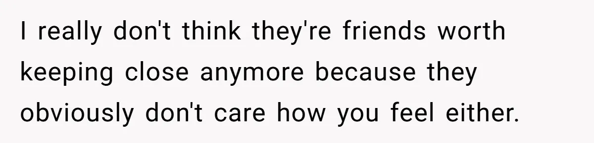 I really don't think they're friends worth keeping close anymore because they obviously don't care how you feel either.