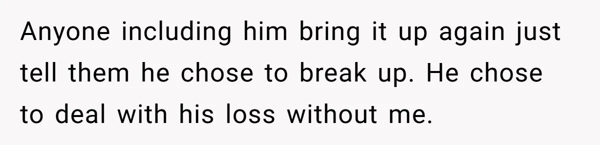 Anyone including him bring it up again just tell them he chose to break up. He chose to deal with his loss without me.