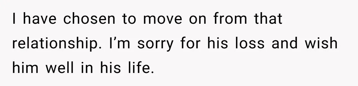 I have chosen to move on from that relationship. I’m sorry for his loss and wish him well in his life.