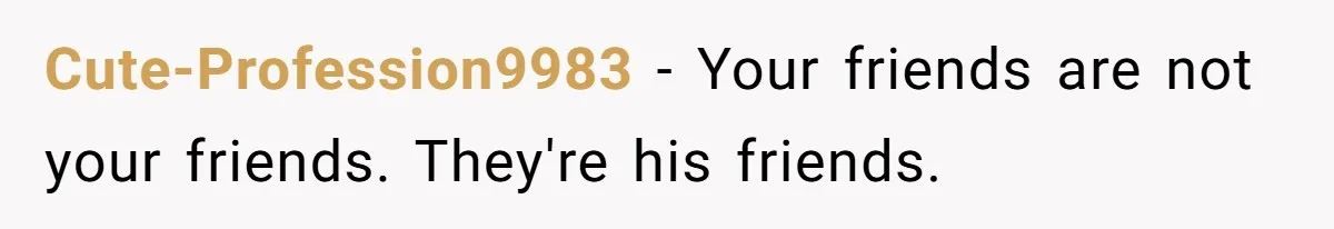 Cute-Profession9983 − Your friends are not your friends. They're his friends.