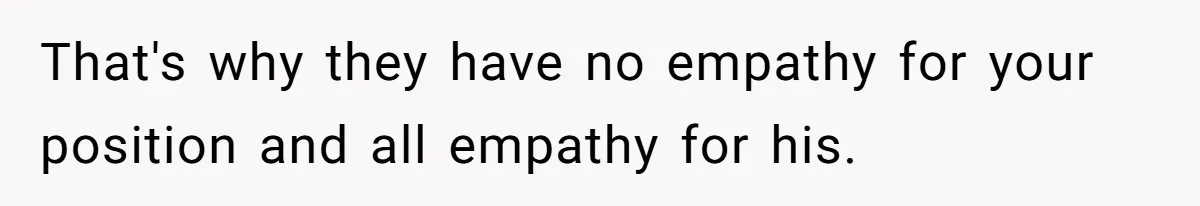 That's why they have no empathy for your position and all empathy for his.