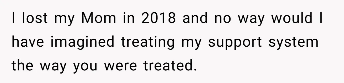 I lost my Mom in 2018 and no way would I have imagined treating my support system the way you were treated.