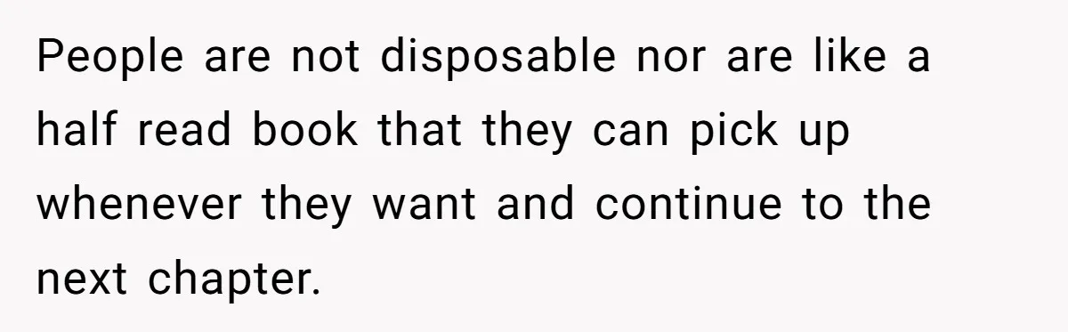 People are not disposable nor are like a half read book that they can pick up whenever they want and continue to the next chapter.