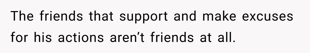 The friends that support and make excuses for his actions aren’t friends at all.