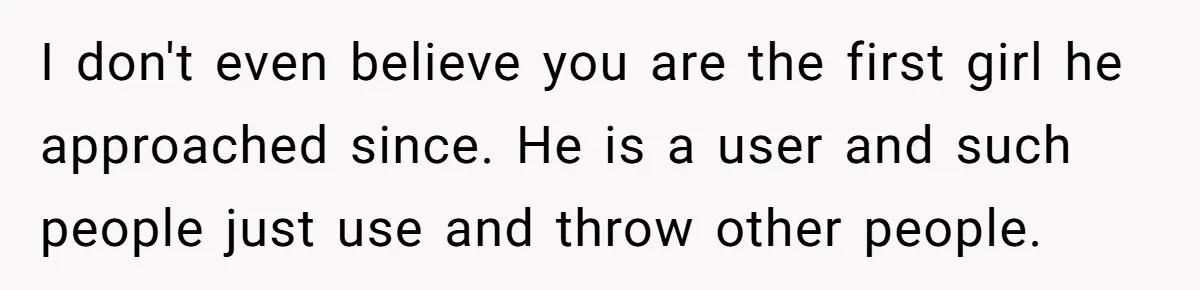 I don't even believe you are the first girl he approached since. He is a user and such people just use and throw other people.