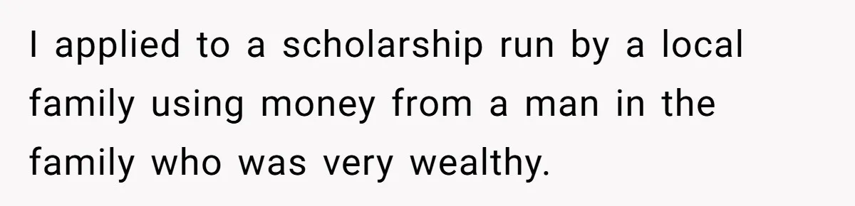 I applied to a scholarship run by a local family using money from a man in the family who was very wealthy.