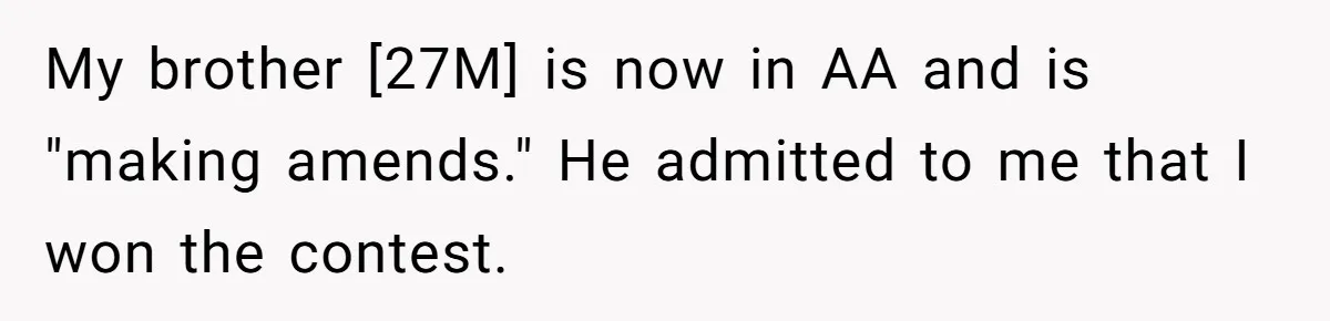 My brother [27M] is now in AA and is "making amends." He admitted to me that I won the contest.