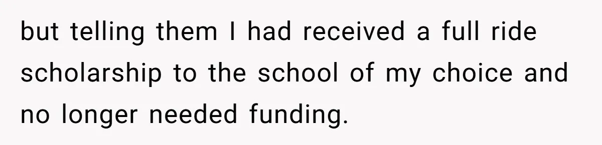 but telling them I had received a full ride scholarship to the school of my choice and no longer needed funding.