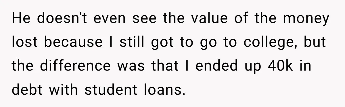 He doesn't even see the value of the money lost because I still got to go to college, but the difference was that I ended up 40k in debt with...