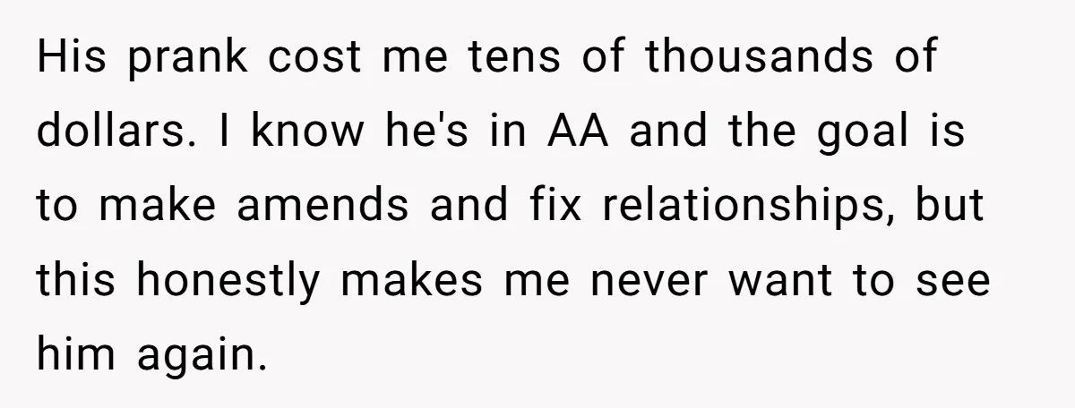 His prank cost me tens of thousands of dollars. I know he's in AA and the goal is to make amends and fix relationships, but this honestly makes me never...