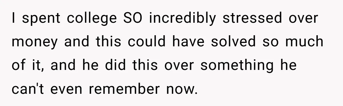 I spent college SO incredibly stressed over money and this could have solved so much of it, and he did this over something he can't even remember now.