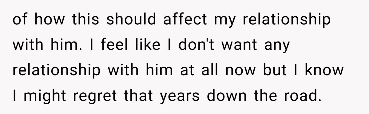 of how this should affect my relationship with him. I feel like I don't want any relationship with him at all now but I know I might regret that years...