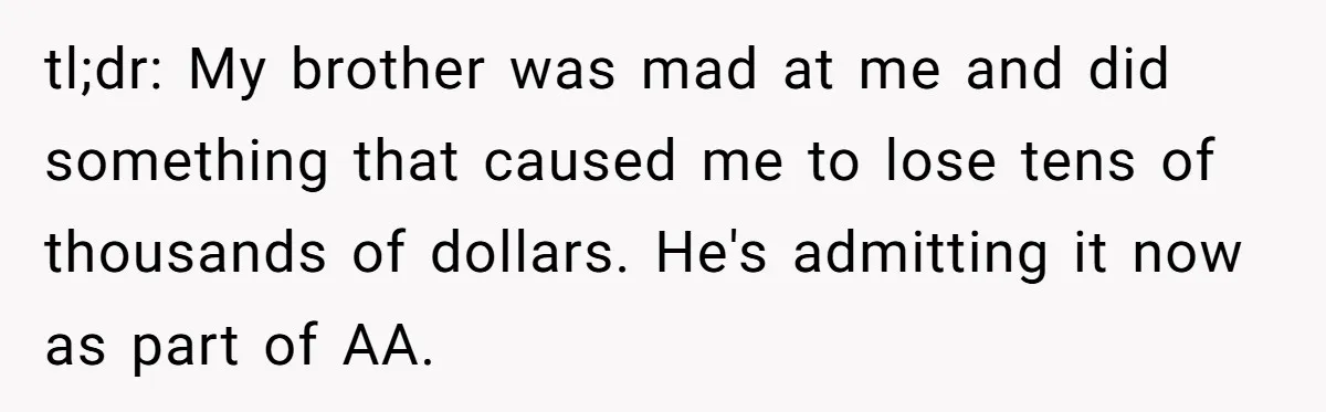 tl;dr: My brother was mad at me and did something that caused me to lose tens of thousands of dollars. He's admitting it now as part of AA.