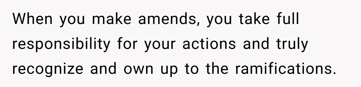 When you make amends, you take full responsibility for your actions and truly recognize and own up to the ramifications.
