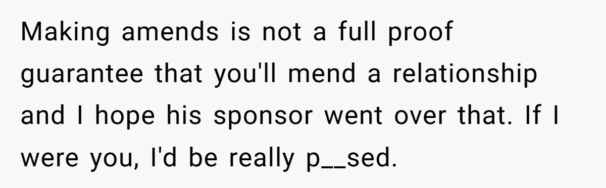 Making amends is not a full proof guarantee that you'll mend a relationship and I hope his sponsor went over that. If I were you, I'd be really p__sed.
