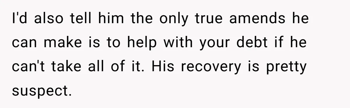I'd also tell him the only true amends he can make is to help with your debt if he can't take all of it. His recovery is pretty suspect.