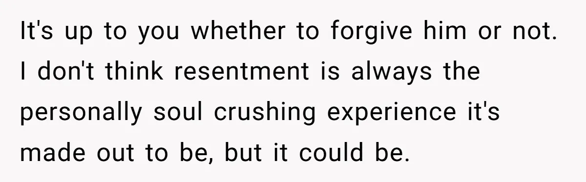 It's up to you whether to forgive him or not. I don't think resentment is always the personally soul crushing experience it's made out to be, but it could be.