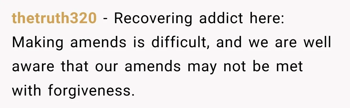 thetruth320 − Recovering addict here: Making amends is difficult, and we are well aware that our amends may not be met with forgiveness.