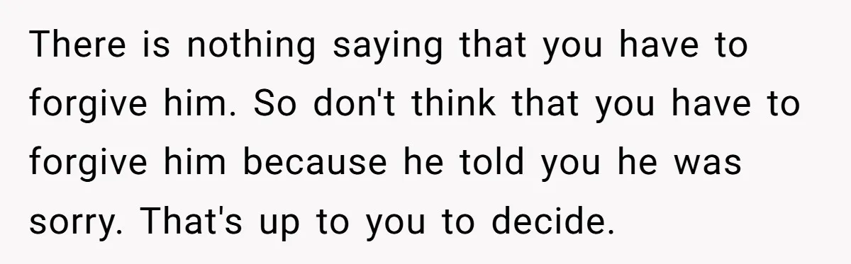 There is nothing saying that you have to forgive him. So don't think that you have to forgive him because he told you he was sorry. That's up to you...
