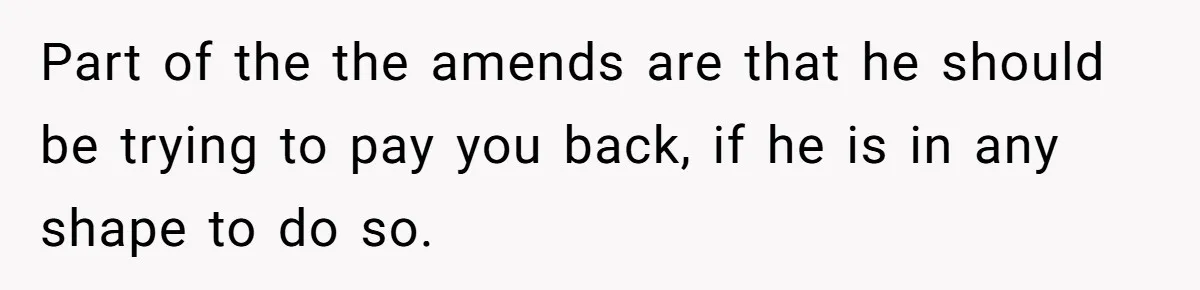 Part of the the amends are that he should be trying to pay you back, if he is in any shape to do so.