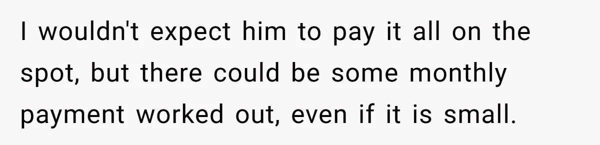 I wouldn't expect him to pay it all on the spot, but there could be some monthly payment worked out, even if it is small.