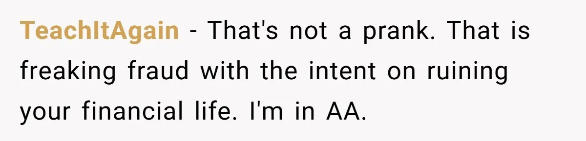 TeachItAgain − That's not a prank. That is freaking fraud with the intent on ruining your financial life. I'm in AA.