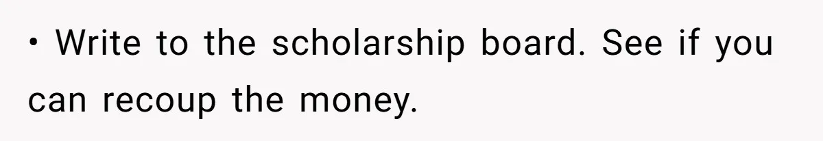• Write to the scholarship board. See if you can recoup the money.