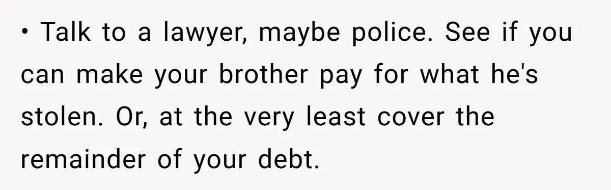 • Talk to a lawyer, maybe police. See if you can make your brother pay for what he's stolen. Or, at the very least cover the remainder of your debt.