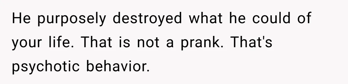 He purposely destroyed what he could of your life. That is not a prank. That's psychotic behavior.