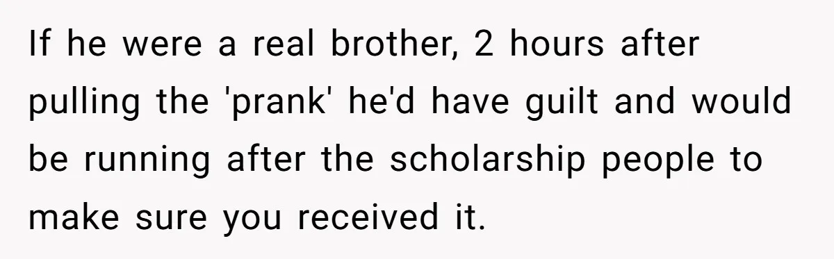 If he were a real brother, 2 hours after pulling the 'prank' he'd have guilt and would be running after the scholarship people to make sure you received it.