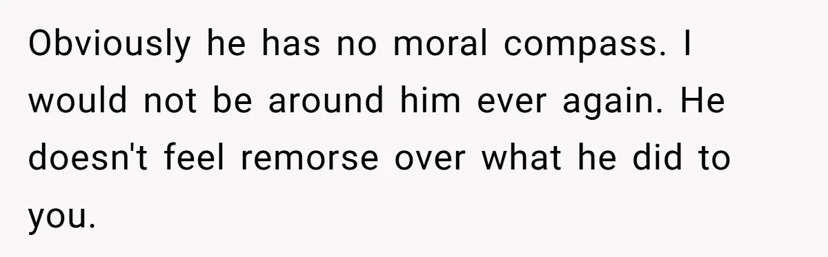 Obviously he has no moral compass. I would not be around him ever again. He doesn't feel remorse over what he did to you.