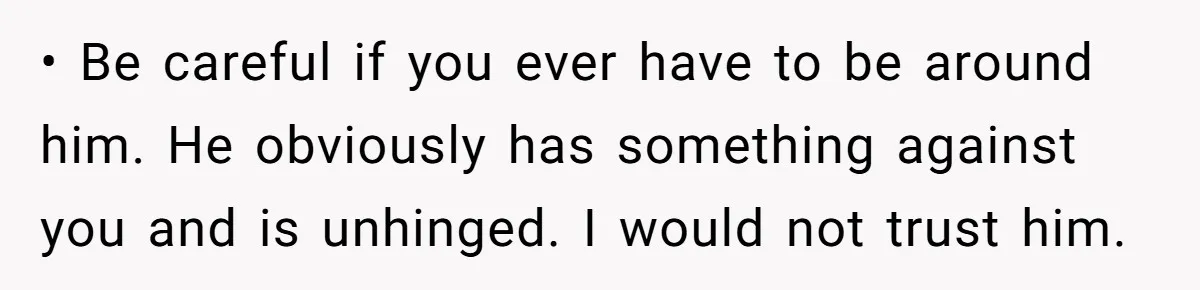 • Be careful if you ever have to be around him. He obviously has something against you and is unhinged. I would not trust him.