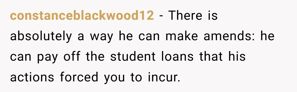 constanceblackwood12 − There is absolutely a way he can make amends: he can pay off the student loans that his actions forced you to incur.