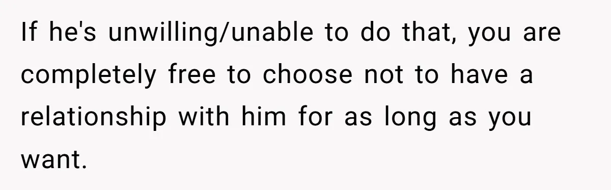 If he's unwilling/unable to do that, you are completely free to choose not to have a relationship with him for as long as you want.