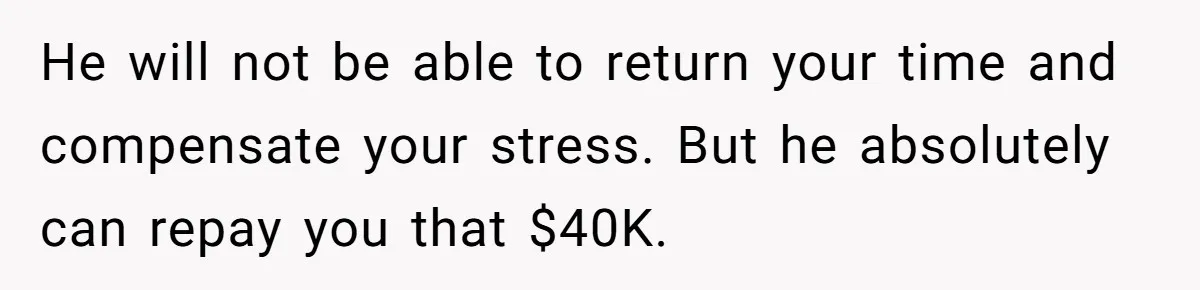 He will not be able to return your time and compensate your stress. But he absolutely can repay you that $40K.