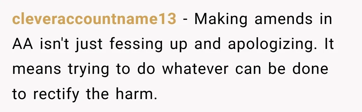 cleveraccountname13 − Making amends in AA isn't just fessing up and apologizing. It means trying to do whatever can be done to rectify the harm.