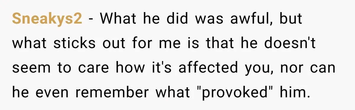 Sneakys2 − What he did was awful, but what sticks out for me is that he doesn't seem to care how it's affected you, nor can he even remember what...