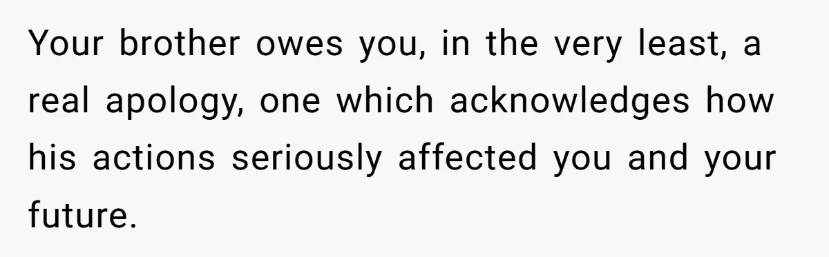 Your brother owes you, in the very least, a real apology, one which acknowledges how his actions seriously affected you and your future.