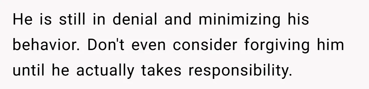 He is still in denial and minimizing his behavior. Don't even consider forgiving him until he actually takes responsibility.