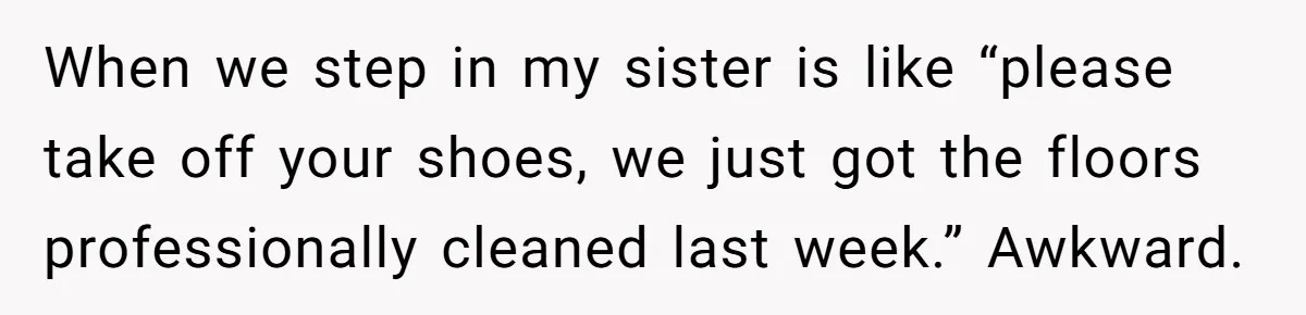 When we step in my sister is like “please take off your shoes, we just got the floors professionally cleaned last week.” Awkward.