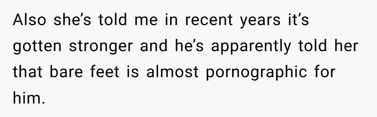 Also she’s told me in recent years it’s gotten stronger and he’s apparently told her that bare feet is almost pornographic for him.