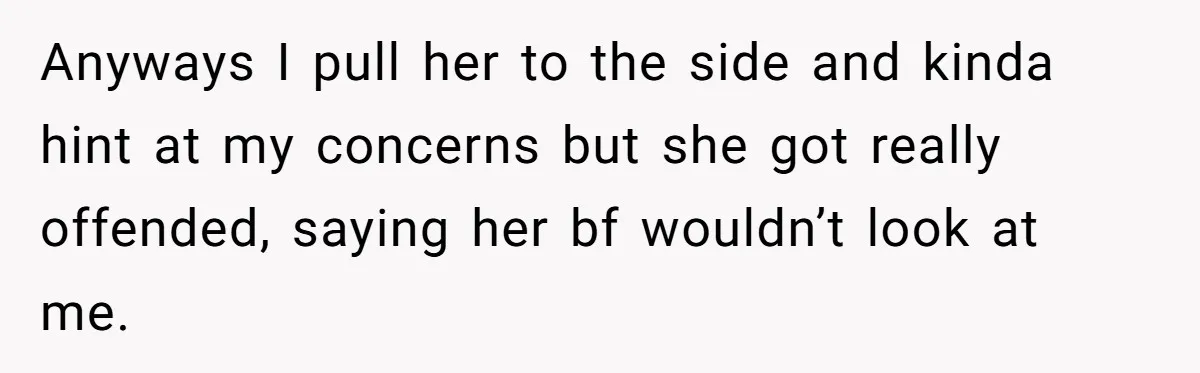 Anyways I pull her to the side and kinda hint at my concerns but she got really offended, saying her bf wouldn’t look at me.