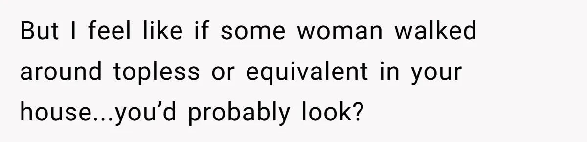 But I feel like if some woman walked around topless or equivalent in your house...you’d probably look?