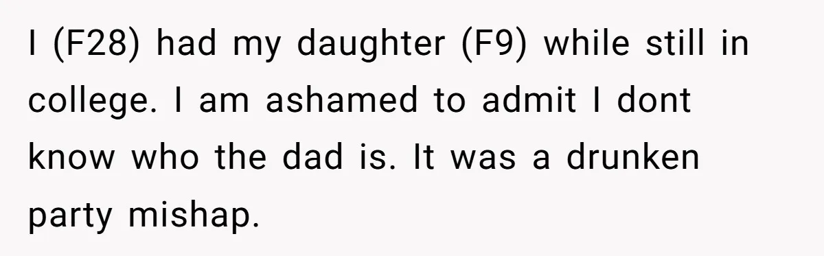 I (F28) had my daughter (F9) while still in college. I am ashamed to admit I dont know who the dad is. It was a drunken party mishap.