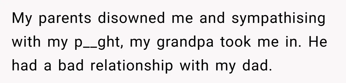 My parents disowned me and sympathising with my p__ght, my grandpa took me in. He had a bad relationship with my dad.