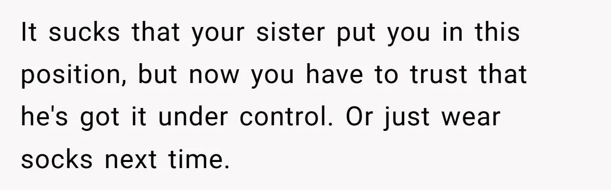 It sucks that your sister put you in this position, but now you have to trust that he's got it under control. Or just wear socks next time.