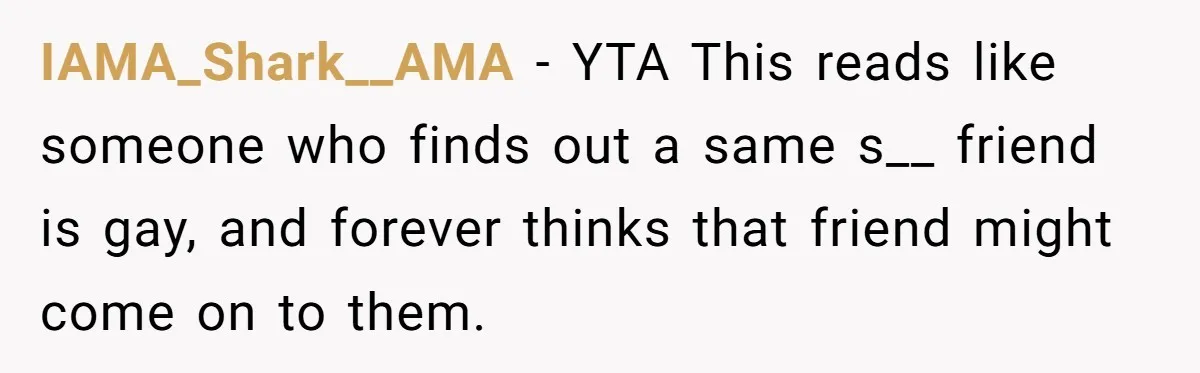 IAMA_Shark__AMA − YTA This reads like someone who finds out a same s__ friend is gay, and forever thinks that friend might come on to them.
