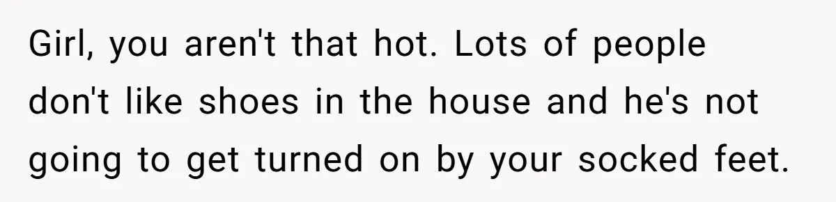 Girl, you aren't that hot. Lots of people don't like shoes in the house and he's not going to get turned on by your socked feet.
